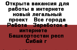 Открыта вакансия для работы в интернете, новый легальный проект - Все города Работа » Заработок в интернете   . Башкортостан респ.,Сибай г.